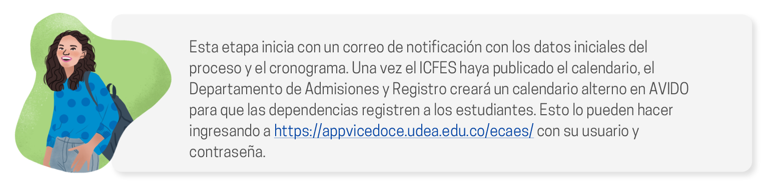 Esta etapa inicia con un correo de notificación con los datos iniciales del proceso y el cronograma. Una vez el ICFES haya publicado el calendario, el Departamento de Admisiones y Registro creará un calendario alterno en AVIDO para que las dependencias registren a los estudiantes. Esto lo pueden hacer ingresando a https://appvicedoce.udea.edu.co/ecaes/ con su usuario y contraseña.