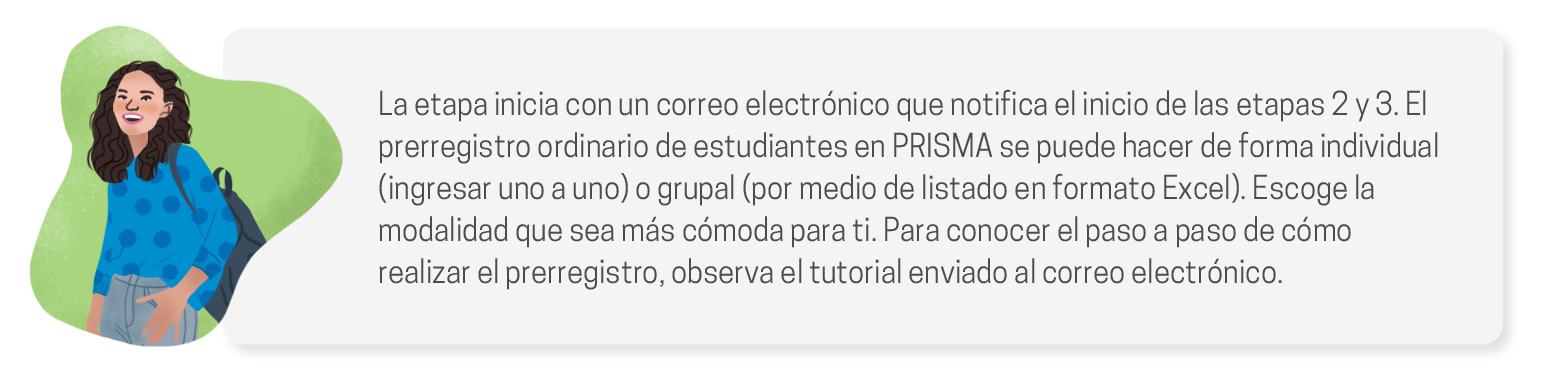 La etapa inicia con un correo electrónico que notifica el inicio de las etapas 2 y 3. El prerregistro ordinario de estudiantes en PRISMA se puede hacer de forma individual (ingresar uno a uno) o grupal (por medio de listado en formato Excel). Escoge la modalidad que sea más cómoda para ti. Para conocer el paso a paso de cómo realizar el prerregistro, observa el tutorial enviado al correo electrónico.