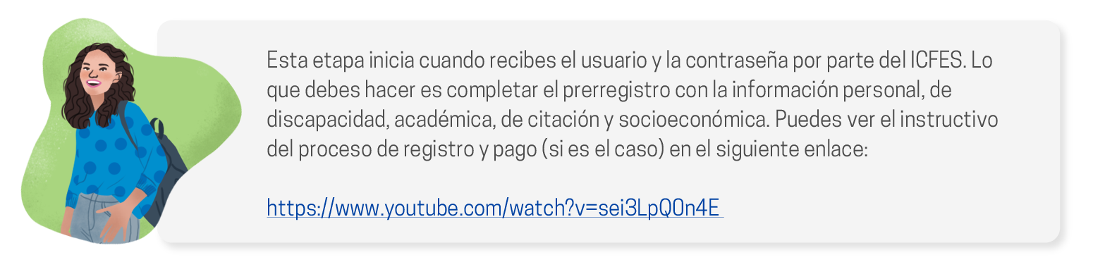 Esta etapa inicia cuando recibes el usuario y la contraseña por parte del ICFES. Lo que debes hacer es completar el prerregistro con la información personal, de discapacidad, académica, de citación y socioeconómica. Puedes ver el instructivo del proceso de registro y pago (si es el caso) en el siguiente enlace:
                        https://www.youtube.com/watch?v=sei3LpQ0n4E