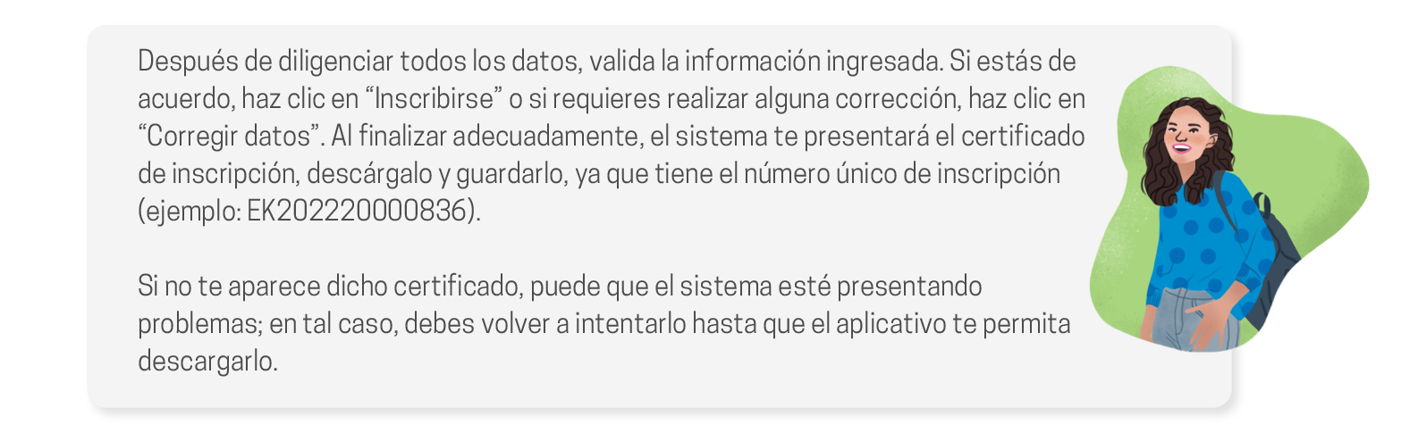 Después de diligenciar todos los datos, valida la información ingresada. Si estás de acuerdo, haz clic en 'Inscribirse' o si requieres realizar alguna corrección, haz clic en 'Corregir datos'. Al finalizar adecuadamente, el sistema te presentará el certificado de inscripción, descárgalo y guardarlo, ya que tiene el número único de inscripción (ejemplo: EK202220000836).
                        Si no te aparece dicho certificado, puede que el sistema esté presentando problemas; en tal caso, debes volver a intentarlo hasta que el aplicativo te permita descargarlo.